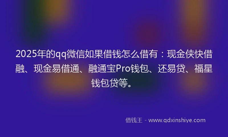 2025年的qq微信如果借钱怎么借有：现金侠快借融、现金易借通、融通宝Pro钱包、还易贷、福星钱包贷等。
