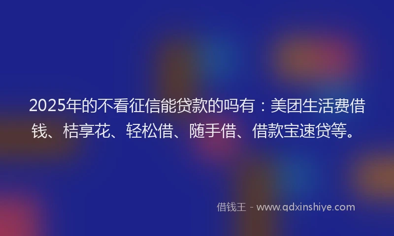 2025年的不看征信能贷款的吗有：美团生活费借钱、桔享花、轻松借、随手借、借款宝速贷等。