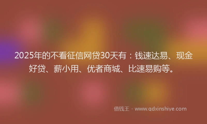 2025年的不看征信网贷30天有：钱速达易、现金好贷、薪小用、优者商城、比速易购等。