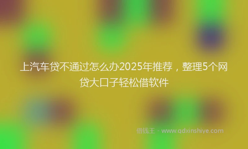 上汽车贷不通过怎么办2025年推荐，整理5个网贷大口子轻松借软件