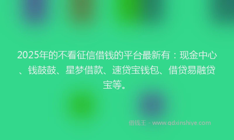 2025年的不看征信借钱的平台最新有：现金中心、钱鼓鼓、星梦借款、速贷宝钱包、借贷易融贷宝等。