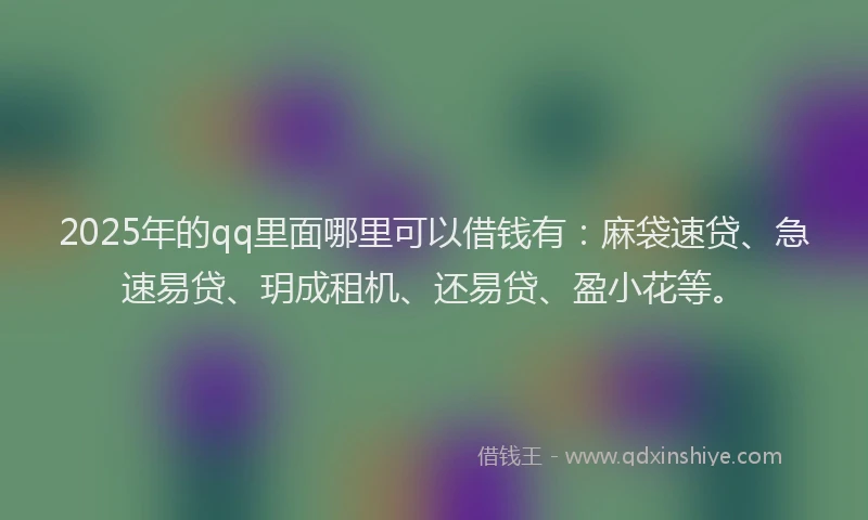 2025年的qq里面哪里可以借钱有：麻袋速贷、急速易贷、玥成租机、还易贷、盈小花等。