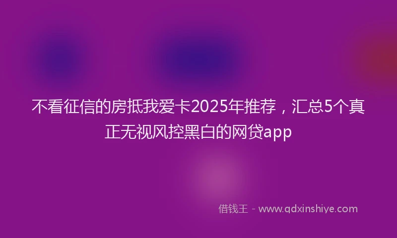 不看征信的房抵我爱卡2025年推荐，汇总5个真正无视风控黑白的网贷app