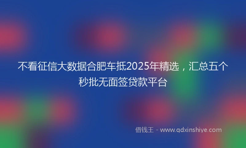 不看征信大数据合肥车抵2025年精选，汇总五个秒批无面签贷款平台