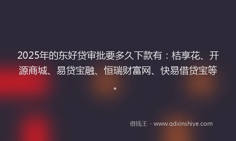 2025年的东好贷审批要多久下款有：桔享花、开源商城、易贷宝融、恒瑞财富网、快易借贷宝等。