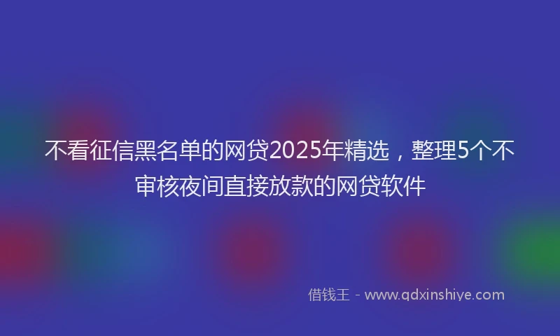 不看征信黑名单的网贷2025年精选，整理5个不审核夜间直接放款的网贷软件