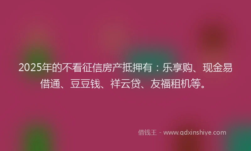 2025年的不看征信房产抵押有：乐享购、现金易借通、豆豆钱、祥云贷、友福租机等。