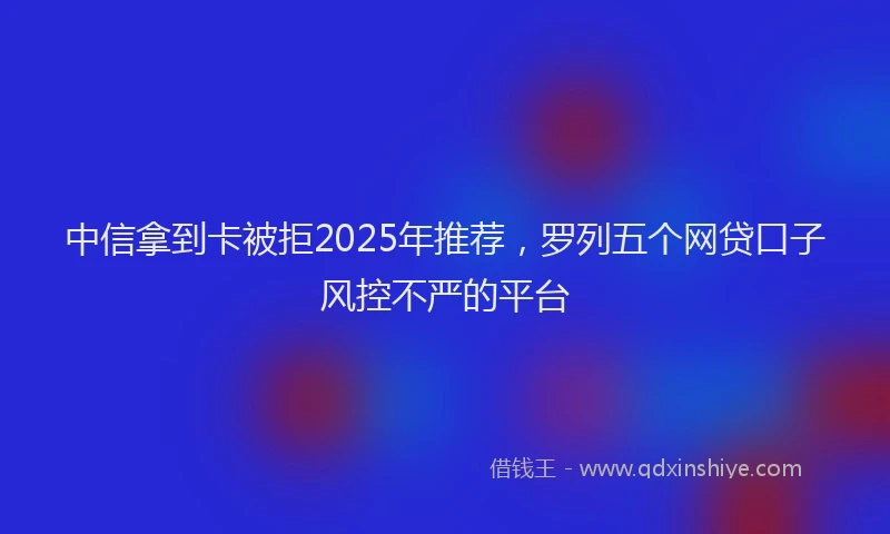 中信拿到卡被拒2025年推荐，罗列五个网贷口子风控不严的平台