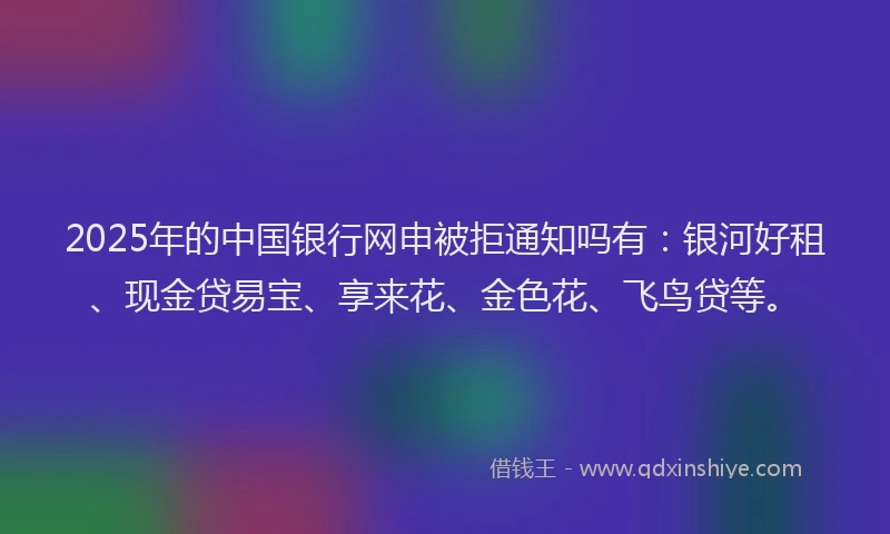 2025年的中国银行网申被拒通知吗有:银河好租、现金贷易宝、享来花、金色花、飞鸟贷等。