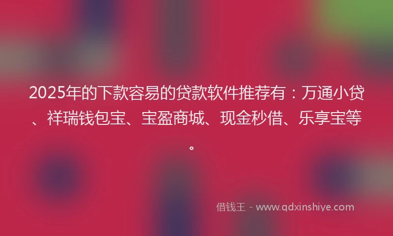 2025年的下款容易的贷款软件推荐有：万通小贷、祥瑞钱包宝、宝盈商城、现金秒借、乐享宝等。