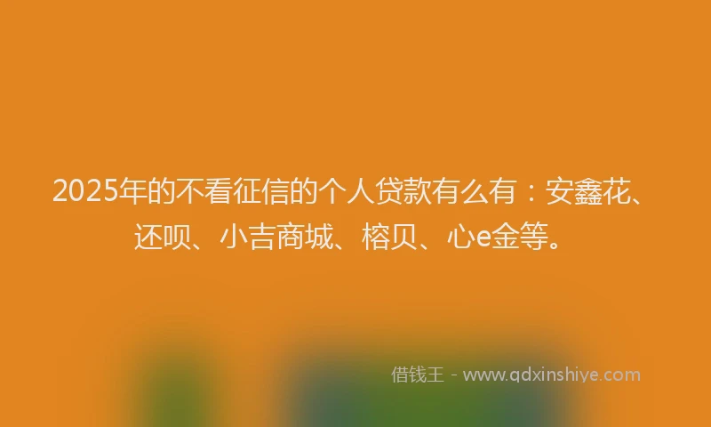 2025年的不看征信的个人贷款有么有：安鑫花、还呗、小吉商城、榕贝、心e金等。