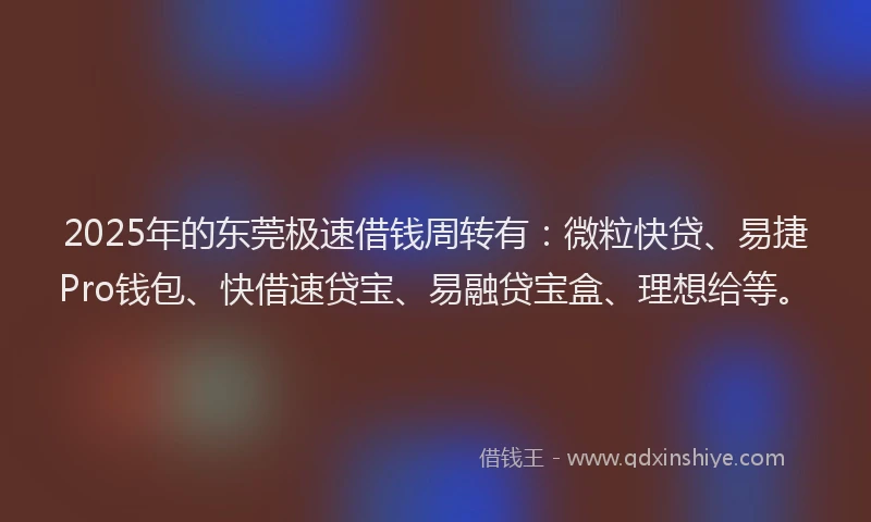 2025年的东莞极速借钱周转有：微粒快贷、易捷Pro钱包、快借速贷宝、易融贷宝盒、理想给等。