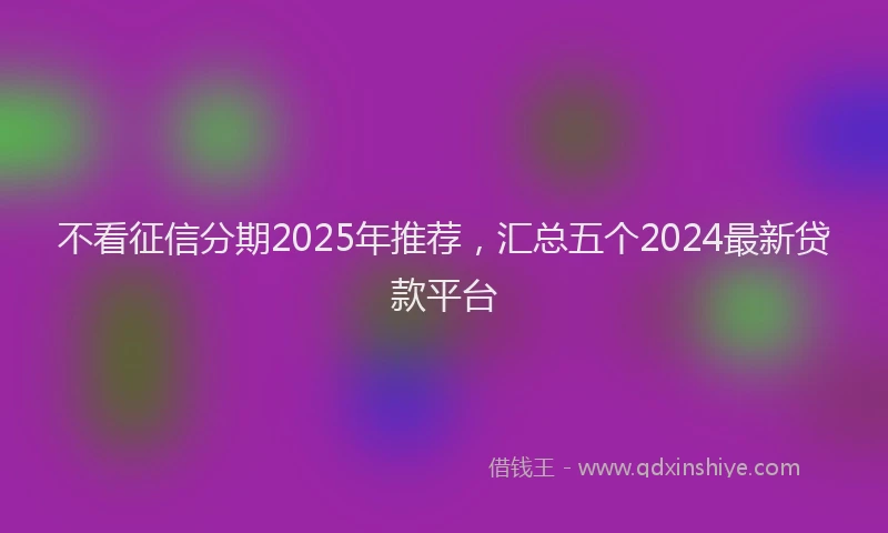 不看征信分期2025年推荐，汇总五个2024最新贷款平台