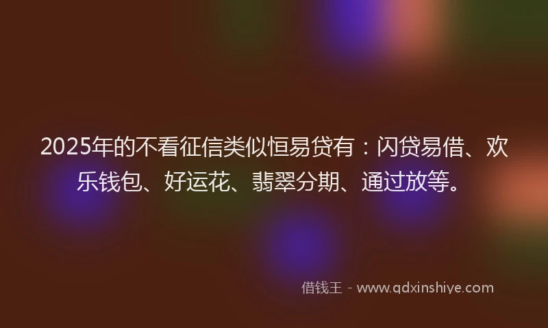2025年的不看征信类似恒易贷有：闪贷易借、欢乐钱包、好运花、翡翠分期、通过放等。