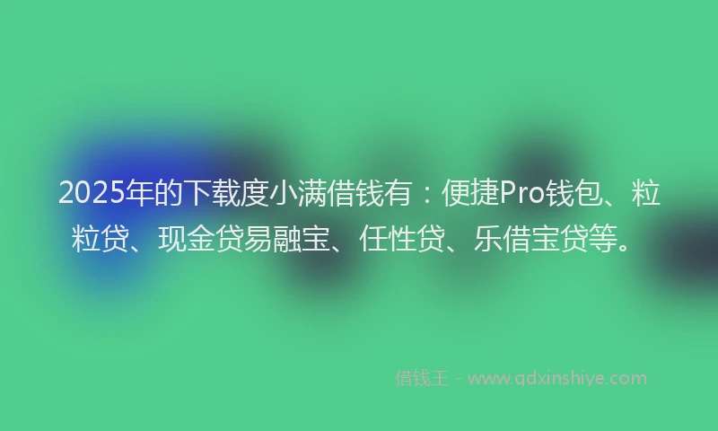 2025年的下载度小满借钱有：便捷Pro钱包、粒粒贷、现金贷易融宝、任性贷、乐借宝贷等。