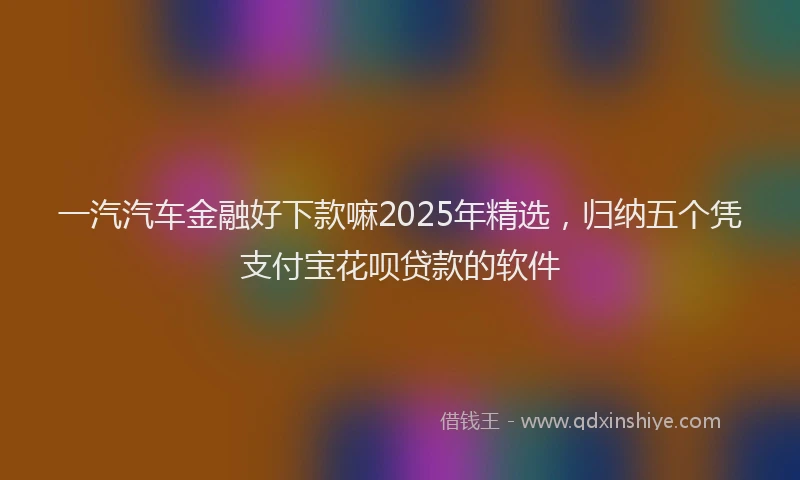一汽汽车金融好下款嘛2025年精选，归纳五个凭支付宝花呗贷款的软件
