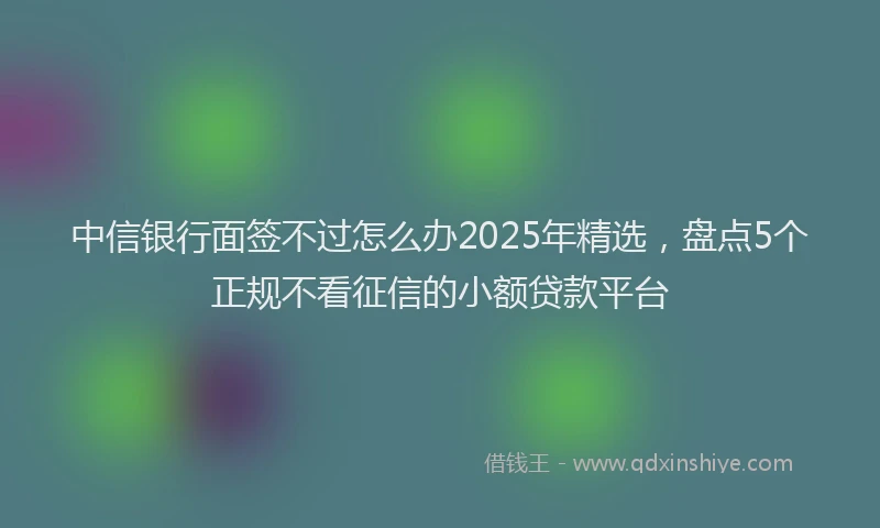 中信银行面签不过怎么办2025年精选，盘点5个正规不看征信的小额贷款平台