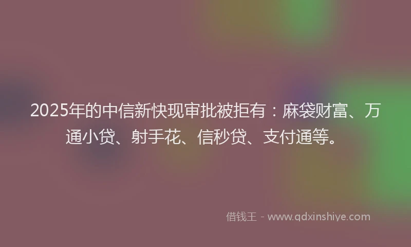 2025年的中信新快现审批被拒有：麻袋财富、万通小贷、射手花、信秒贷、支付通等。