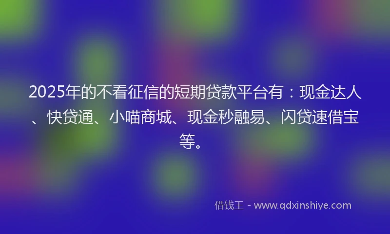 2025年的不看征信的短期贷款平台有：现金达人、快贷通、小喵商城、现金秒融易、闪贷速借宝等。