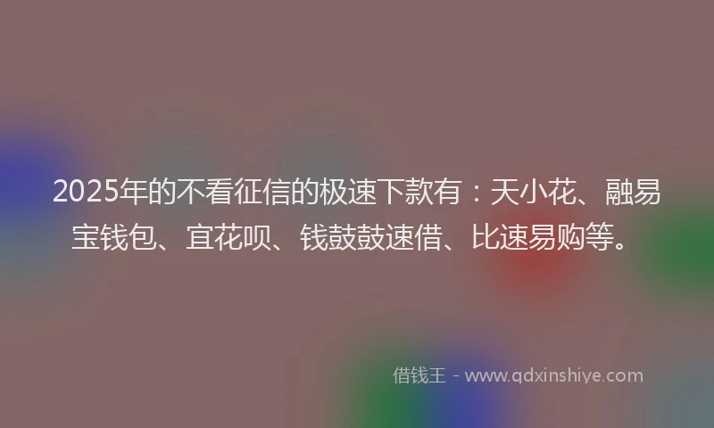 2025年的不看征信的极速下款有：天小花、融易宝钱包、宜花呗、钱鼓鼓速借、比速易购等。