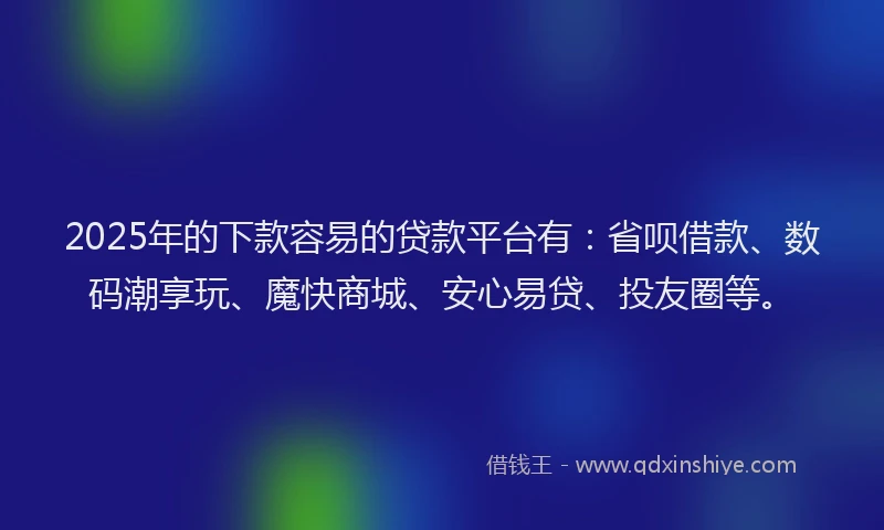 2025年的下款容易的贷款平台有：省呗借款、数码潮享玩、魔快商城、安心易贷、投友圈等。