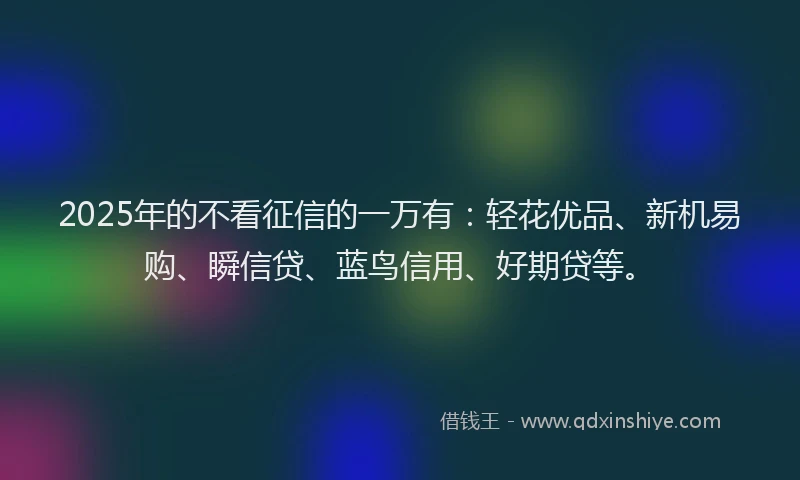 2025年的不看征信的一万有：轻花优品、新机易购、瞬信贷、蓝鸟信用、好期贷等。