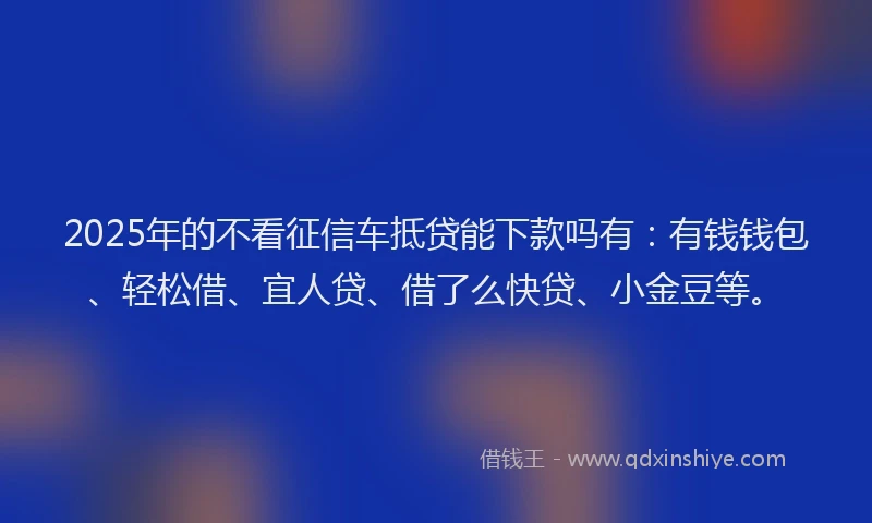 2025年的不看征信车抵贷能下款吗有：有钱钱包、轻松借、宜人贷、借了么快贷、小金豆等。