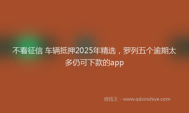 不看征信 车辆抵押2025年精选，罗列五个逾期太多仍可下款的app