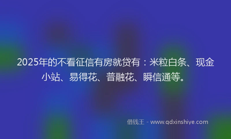 2025年的不看征信有房就贷有：米粒白条、现金小站、易得花、普融花、瞬信通等。
