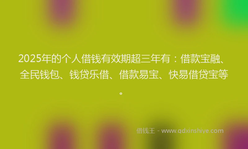 2025年的个人借钱有效期超三年有：借款宝融、全民钱包、钱贷乐借、借款易宝、快易借贷宝等。