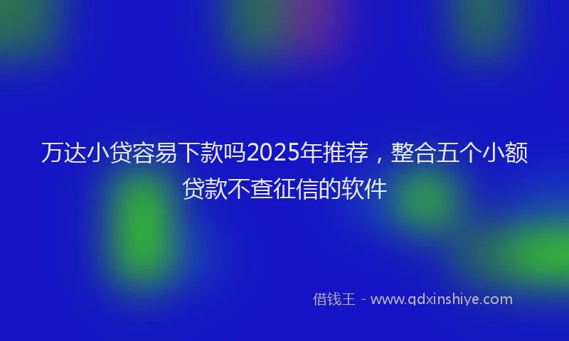 万达小贷容易下款吗2025年推荐，整合五个小额贷款不查征信的软件