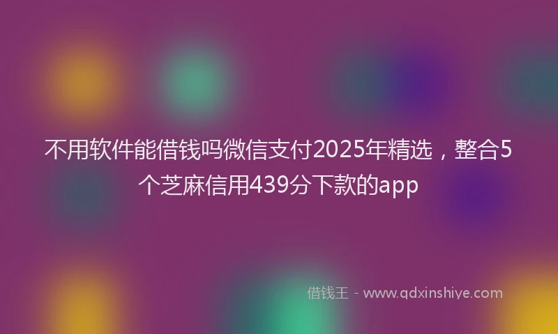 不用软件能借钱吗微信支付2025年精选，整合5个芝麻信用439分下款的app