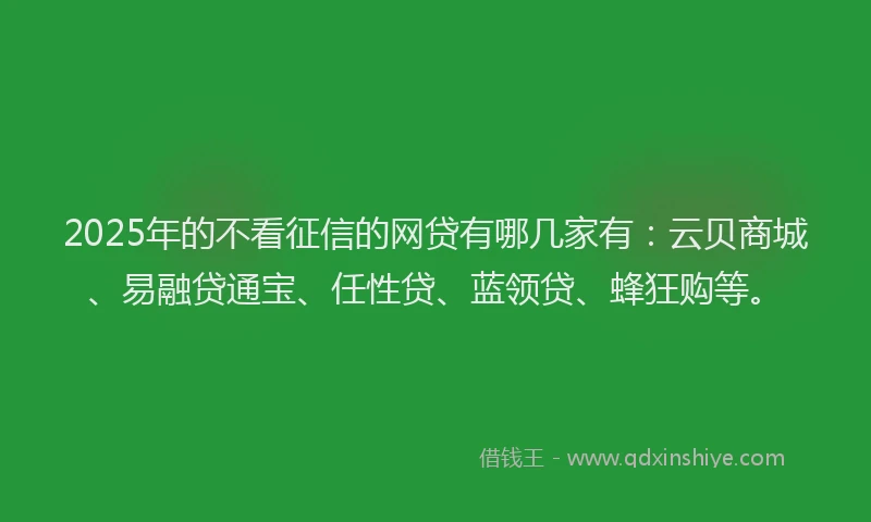 2025年的不看征信的网贷有哪几家有：云贝商城、易融贷通宝、任性贷、蓝领贷、蜂狂购等。