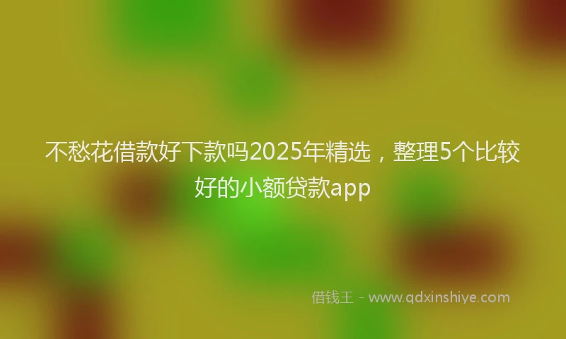 不愁花借款好下款吗2025年精选，整理5个比较好的小额贷款app