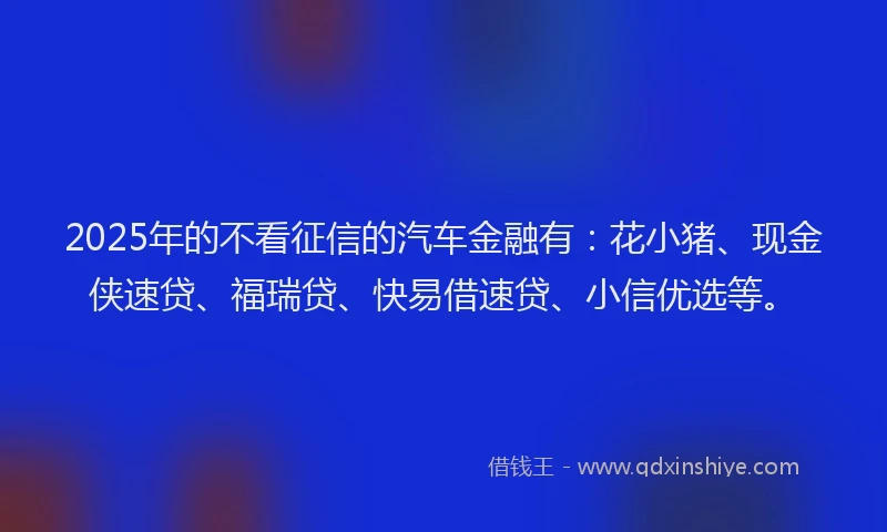 2025年的不看征信的汽车金融有：花小猪、现金侠速贷、福瑞贷、快易借速贷、小信优选等。