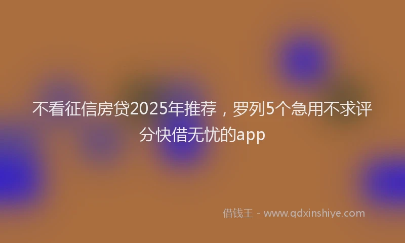 不看征信房贷2025年推荐，罗列5个急用不求评分快借无忧的app