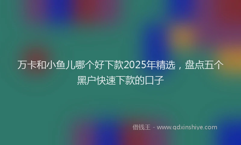 万卡和小鱼儿哪个好下款2025年精选，盘点五个黑户快速下款的口子