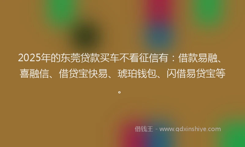 2025年的东莞贷款买车不看征信有：借款易融、喜融信、借贷宝快易、琥珀钱包、闪借易贷宝等。