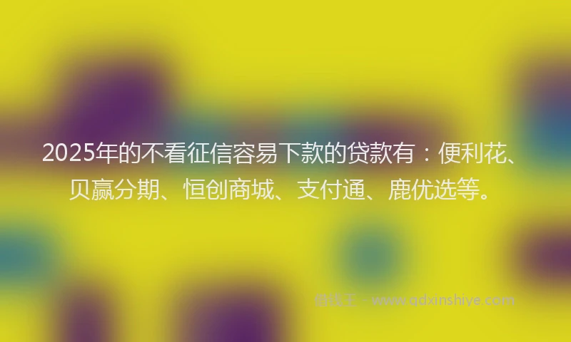 2025年的不看征信容易下款的贷款有：便利花、贝赢分期、恒创商城、支付通、鹿优选等。