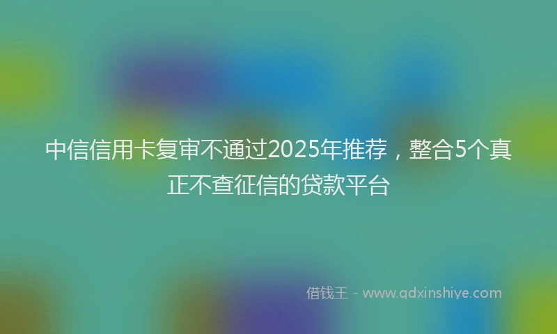中信信用卡复审不通过2025年推荐，整合5个真正不查征信的贷款平台