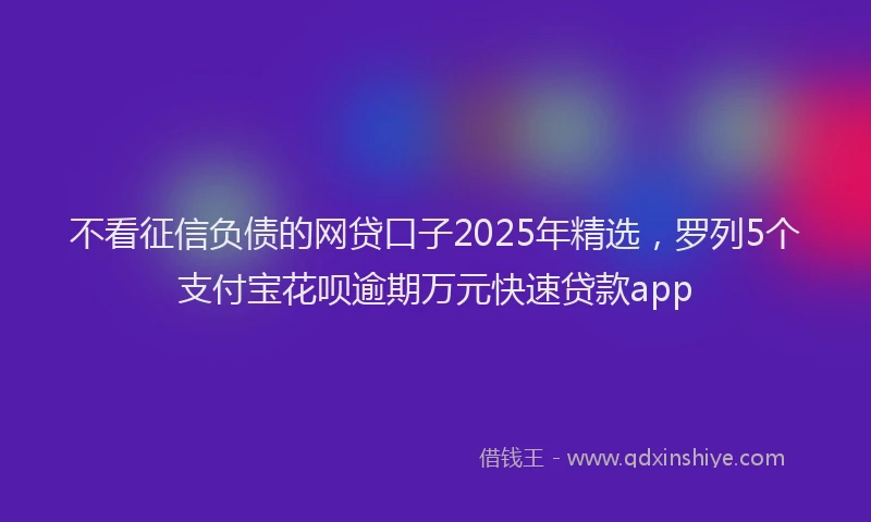不看征信负债的网贷口子2025年精选，罗列5个支付宝花呗逾期万元快速贷款app