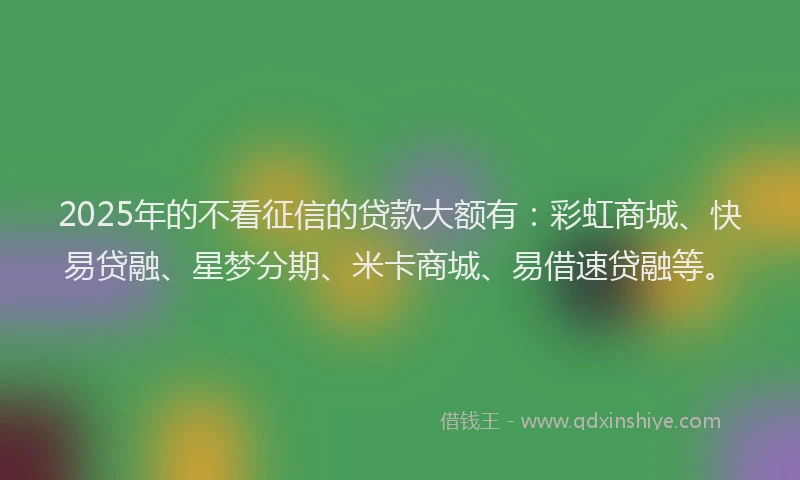 2025年的不看征信的贷款大额有:彩虹商城、快易贷融、星梦分期、米卡商城、易借速贷融等。