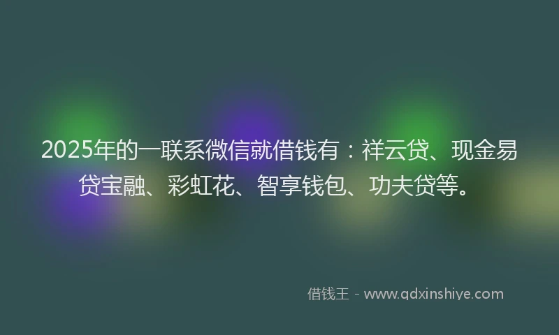 2025年的一联系微信就借钱有：祥云贷、现金易贷宝融、彩虹花、智享钱包、功夫贷等。