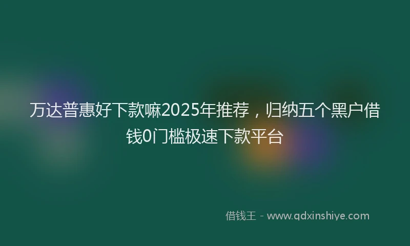 万达普惠好下款嘛2025年推荐，归纳五个黑户借钱0门槛极速下款平台