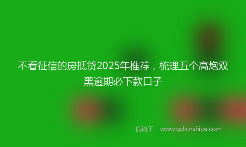 不看征信的房抵贷2025年推荐,梳理五个高炮双黑逾期必下款口子
