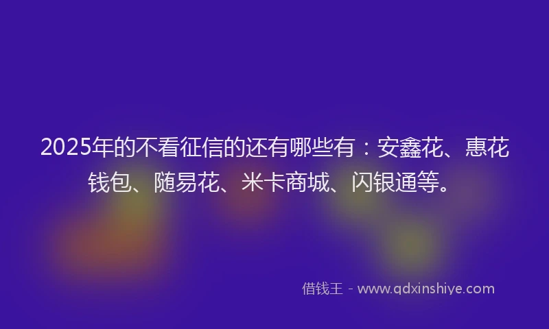 2025年的不看征信的还有哪些有：安鑫花、惠花钱包、随易花、米卡商城、闪银通等。