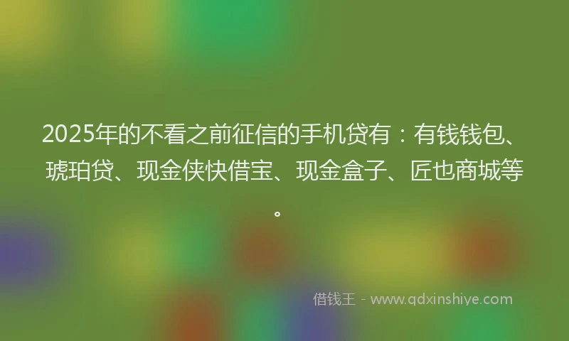 2025年的不看之前征信的手机贷有：有钱钱包、琥珀贷、现金侠快借宝、现金盒子、匠也商城等。