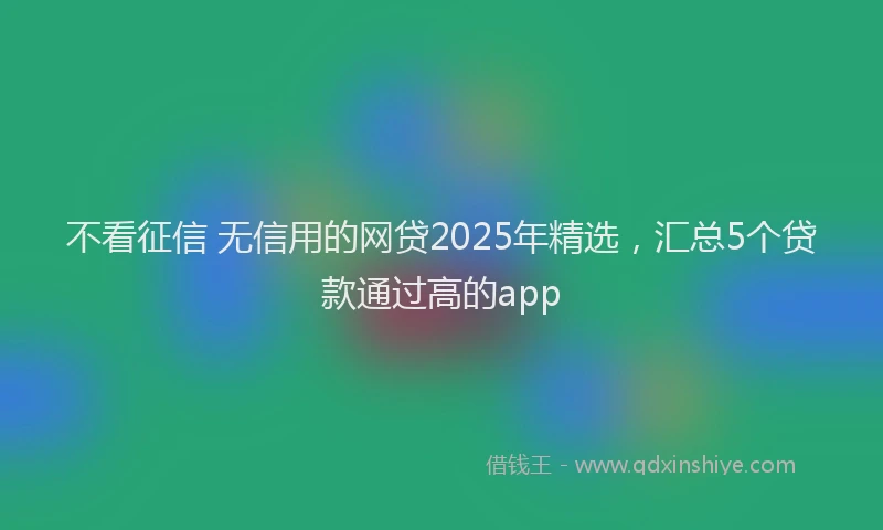 不看征信 无信用的网贷2025年精选，汇总5个贷款通过高的app