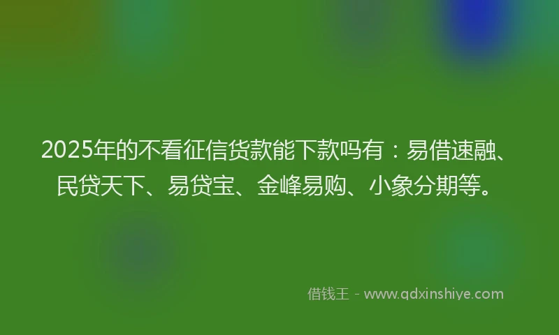 2025年的不看征信货款能下款吗有：易借速融、民贷天下、易贷宝、金峰易购、小象分期等。
