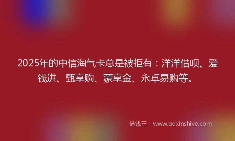 2025年的中信淘气卡总是被拒有：洋洋借呗、爱钱进、甄享购、蒙享金、永卓易购等。